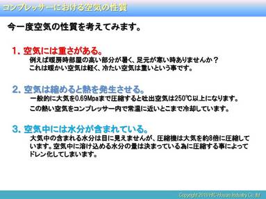 （クリックにて拡大） 
 
 
3番の性質はいわゆる圧縮空気中に含まれるドレン量の問題に関係してきますが、このお話もまた別の機会にお話しするとして今回は1番について。 
 
&ldquo;空気には重さがあります&rdquo; 
熱い空気と冷たい空気とでは重さが異なるために例のように高いところと低いところの別々の場所に分かれてしまいます。要するに空気温度（吸込み温度）が低くなれば空気は重くなる。いわゆる空気密度【kg/ｍ3】は温度が低くなれば大きくなるという事です。 
 
コンプレッサーで考えてみると、大気温度（吸込み温度）が低くなると、その大気の密度が暖かい空気に比べて大きくなります。容積式のコンプレッサーの場合、温度を低下しても、吸込み空気量や圧縮に必要な電力は変化しませんが、空気密度の増加によりコンプレッサー出側では空気の体積は増加します。このため標準空気体積当たりでは電力量は低減されて、省エネルギーにつながるというわけです。 
 
 
今回は机上の計算結果からどのくらい効果が出るかをお話ししましたが次回からは実際に弊社ショールームのコンプレッサーを使用して実際にどのような効果が出るかを実験してみたいと思います。 
 
 
 
最後にこの場を借りてお礼と今後のPRをさせて頂きます。 
本日（6/25）は弊社ショールームの定期セミナーに多数の方の参加を頂きました事をお礼申し上げます。 
また、この8月でこのショールームも何とか3周年を迎える事となります。 
つきましてはこの2年間に来場頂いたお客様からいろいろなご意見を頂きましたので、これらを反映させるために展示設備に大改修を検討しております。 
 
今回からお話ししていきますコンプレッサーの給気冷却についても詳細はまだ秘密ですが、実際に効果を体感しその効果が実感できるように検討しています。 
皆様方におかれましては、詳細が決定次第、近日中にはご案内できるように段取りしております。 
今後も&ldquo;見て、触って、体感できる&rdquo;をテーマに一層の努力とメルマガでの情報発信を心掛けていきますので今後とも何卒よろしくお願い致します。 
 
