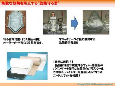 この放熱守る君の特徴としては以下の様な事があげられます。 
 
（1）　対象物にあわせてオーダーメイドにて作製する為、複雑な形状でも取付可能。 
（2）　基本的にマジックテープもしくは紐での取付の為、メンテナンス時の脱着が容易である。 
（3）　蒸気漏れなどで濡れてしまっても乾けば再使用が可能である。 
 
と従来保温を行うことが出来ないと思っていた場所にも簡単に取付が可能となります。 
バルブや減圧弁以外にも以下の様々な場所にも取付が可能となります。 
 
